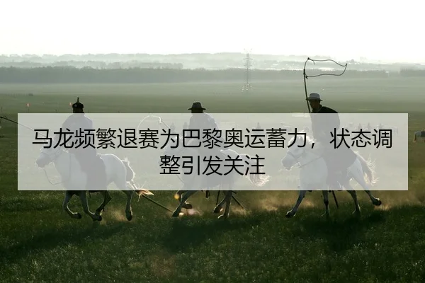 马龙频繁退赛为巴黎奥运蓄力，状态调整引发关注